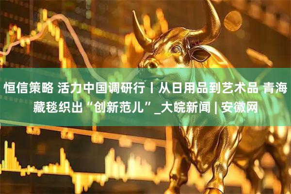 恒信策略 活力中国调研行丨从日用品到艺术品 青海藏毯织出“创新范儿”_大皖新闻 | 安徽网