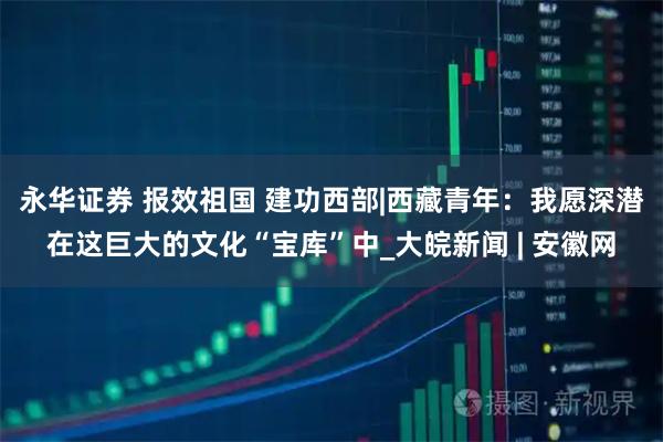 永华证券 报效祖国 建功西部|西藏青年：我愿深潜在这巨大的文化“宝库”中_大皖新闻 | 安徽网