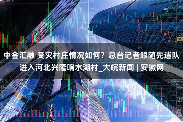 中金汇融 受灾村庄情况如何？总台记者跟随先遣队进入河北兴隆响水湖村_大皖新闻 | 安徽网