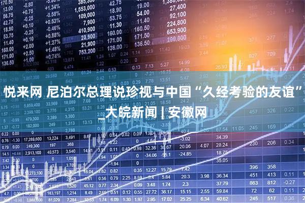 悦来网 尼泊尔总理说珍视与中国“久经考验的友谊”_大皖新闻 | 安徽网