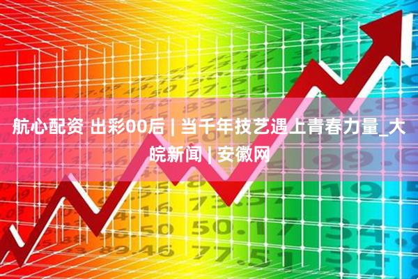 航心配资 出彩00后 | 当千年技艺遇上青春力量_大皖新闻 | 安徽网