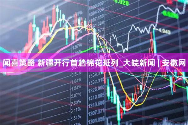 闻喜策略 新疆开行首趟棉花班列_大皖新闻 | 安徽网
