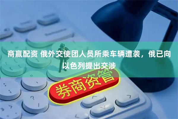 商赢配资 俄外交使团人员所乘车辆遭袭，俄已向以色列提出交涉