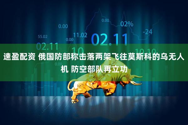 速盈配资 俄国防部称击落两架飞往莫斯科的乌无人机 防空部队再立功