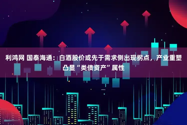利鸿网 国泰海通：白酒股价或先于需求侧出现拐点，产业重塑凸显“类债资产”属性