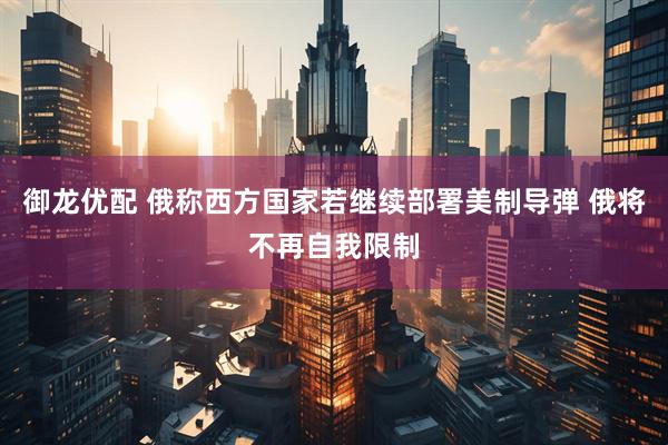 御龙优配 俄称西方国家若继续部署美制导弹 俄将不再自我限制
