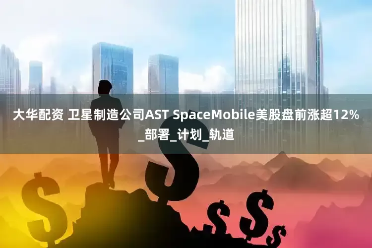 大华配资 卫星制造公司AST SpaceMobile美股盘前涨超12%_部署_计划_轨道