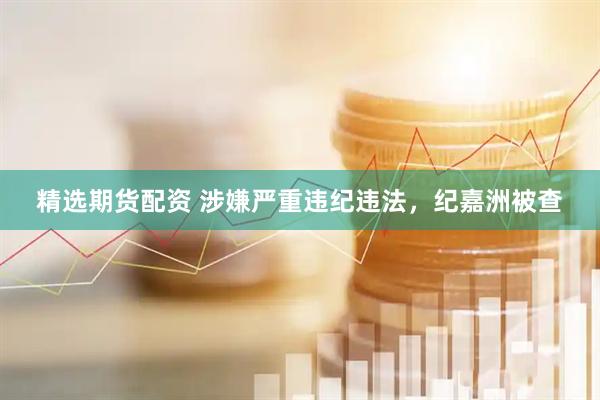 精选期货配资 涉嫌严重违纪违法，纪嘉洲被查