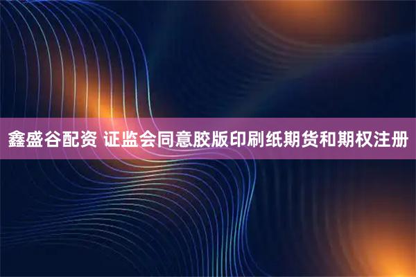 鑫盛谷配资 证监会同意胶版印刷纸期货和期权注册
