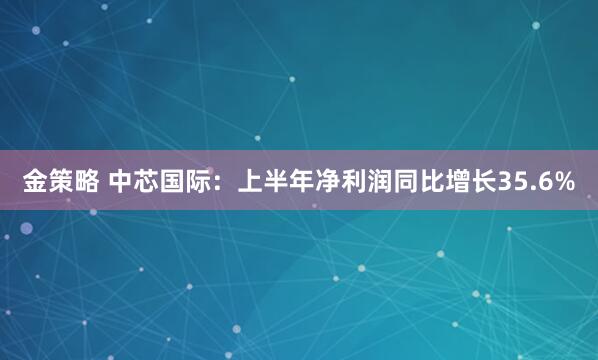 金策略 中芯国际：上半年净利润同比增长35.6%