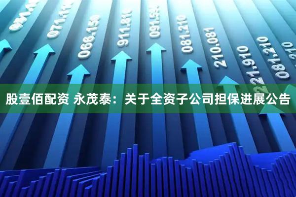 股壹佰配资 永茂泰：关于全资子公司担保进展公告