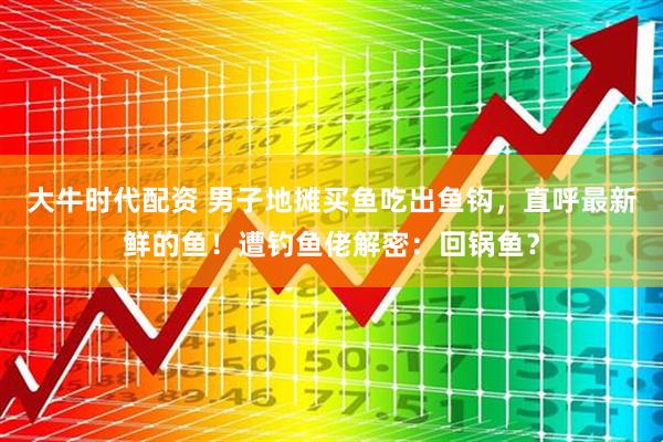 大牛时代配资 男子地摊买鱼吃出鱼钩，直呼最新鲜的鱼！遭钓鱼佬解密：回锅鱼？