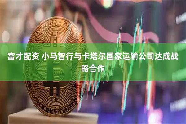 富才配资 小马智行与卡塔尔国家运输公司达成战略合作