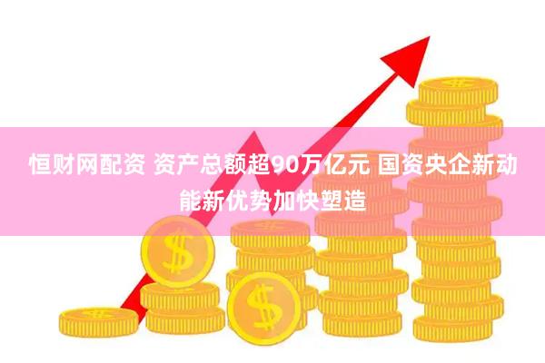 恒财网配资 资产总额超90万亿元 国资央企新动能新优势加快塑造