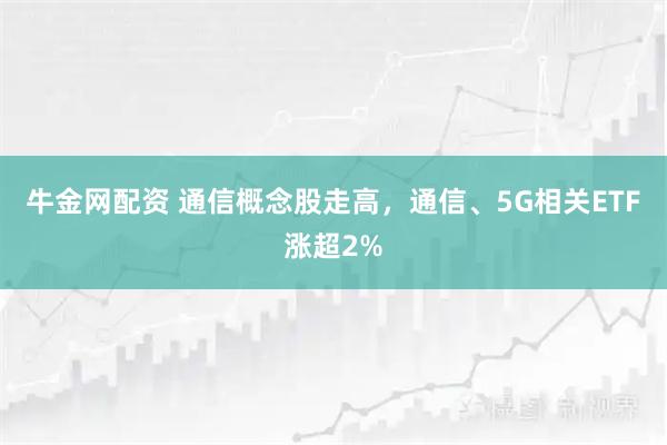 牛金网配资 通信概念股走高，通信、5G相关ETF涨超2%