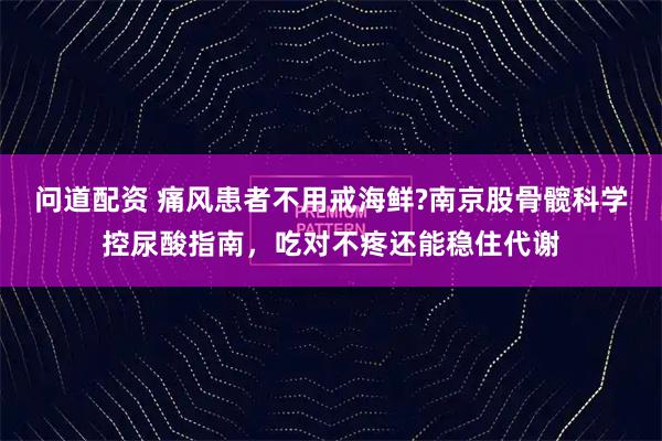 问道配资 痛风患者不用戒海鲜?南京股骨髋科学控尿酸指南，吃对不疼还能稳住代谢
