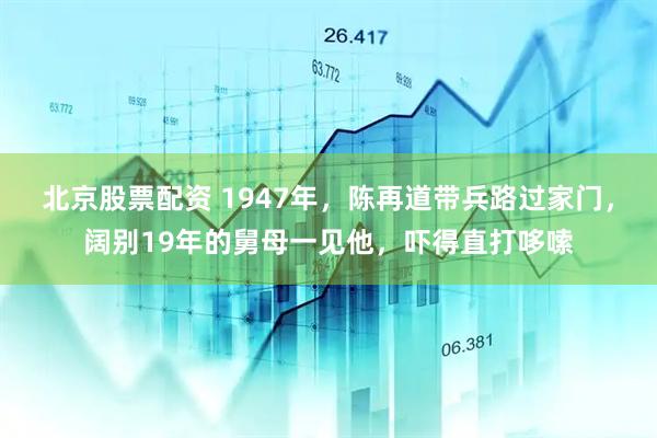 北京股票配资 1947年，陈再道带兵路过家门，阔别19年的舅母一见他，吓得直打哆嗦